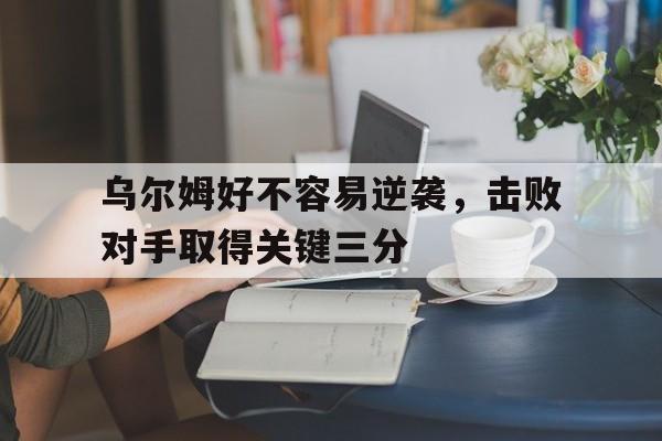 乌尔姆好不容易逆袭，击败对手取得关键三分的简单介绍