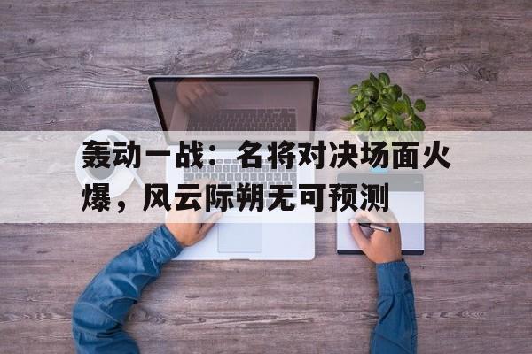 奇异果官网-轰动一战：名将对决场面火爆，风云际朔无可预测的简单介绍
